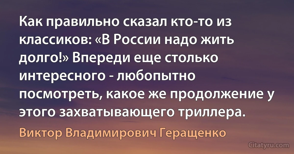 Как правильно сказал кто-то из классиков: «В России надо жить долго!» Впереди еще столько интересного - любопытно посмотреть, какое же продолжение у этого захватывающего триллера. (Виктор Владимирович Геращенко)