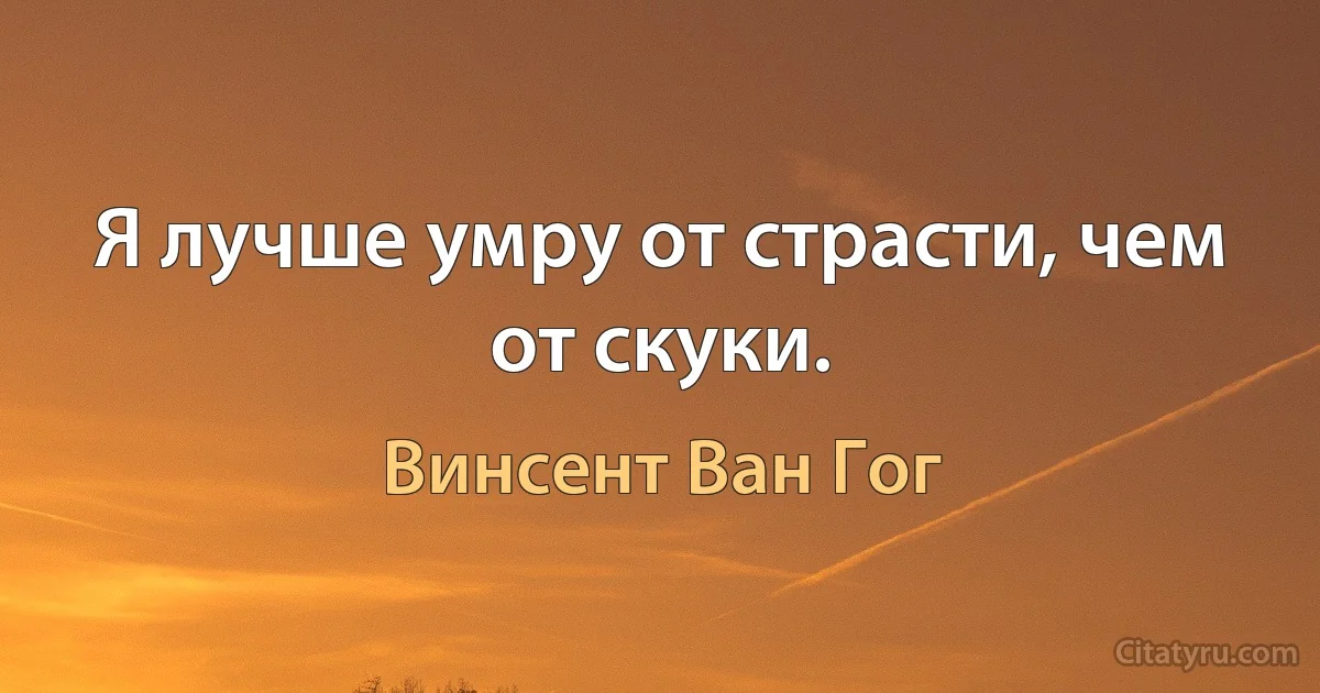 Я лучше умру от страсти, чем от скуки. (Винсент Ван Гог)