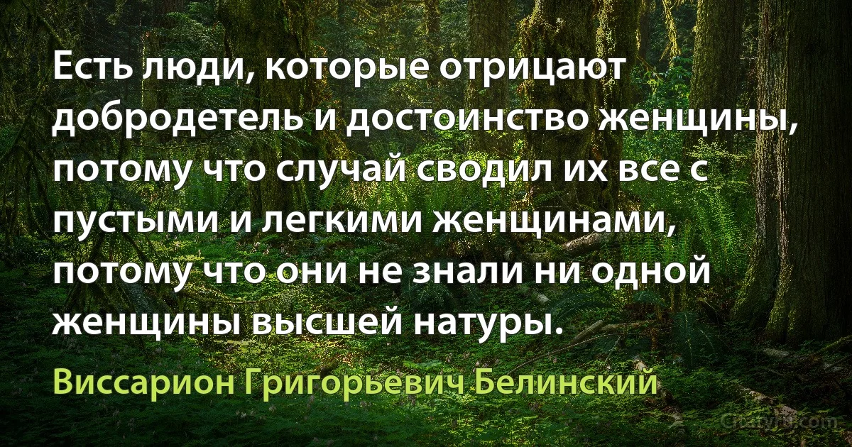 Есть люди, которые отрицают добродетель и достоинство женщины, потому что случай сводил их все с пустыми и легкими женщинами, потому что они не знали ни одной женщины высшей натуры. (Виссарион Григорьевич Белинский)