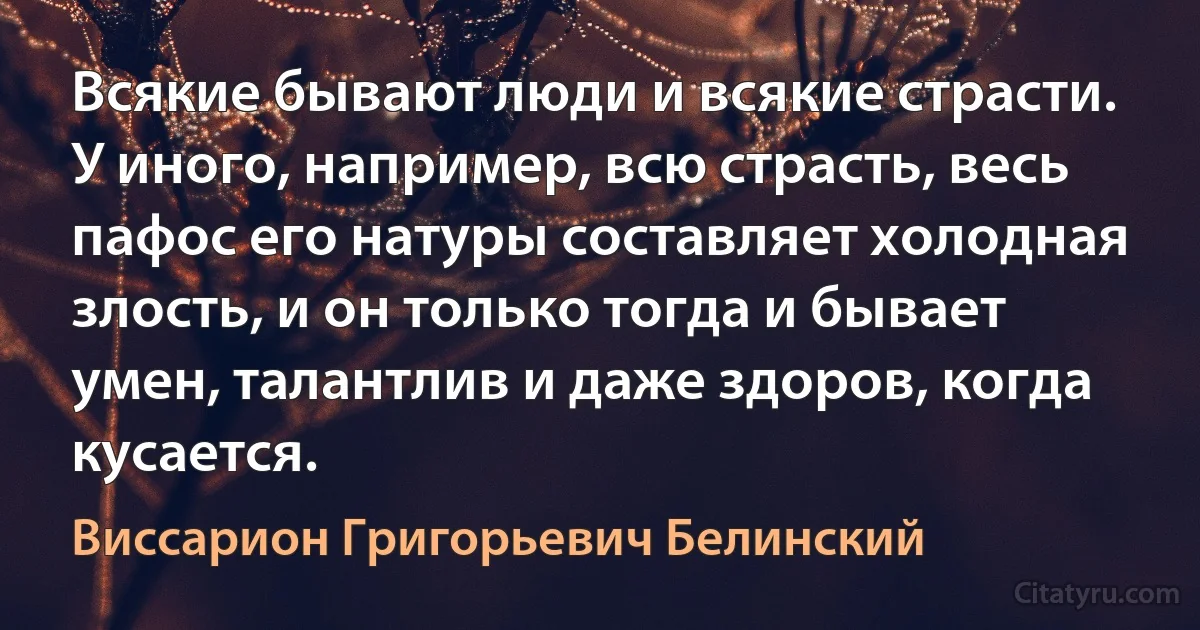 Всякие бывают люди и всякие страсти. У иного, например, всю страсть, весь пафос его натуры составляет холодная злость, и он только тогда и бывает умен, талантлив и даже здоров, когда кусается. (Виссарион Григорьевич Белинский)