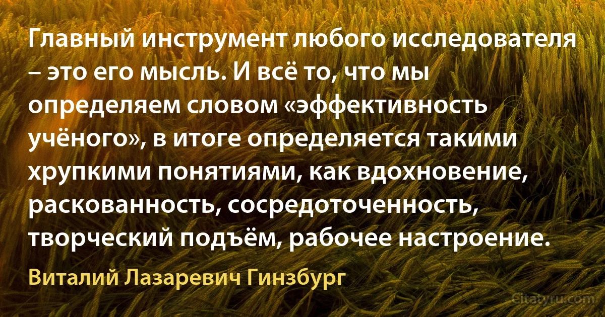 Главный инструмент любого исследователя – это его мысль. И всё то, что мы определяем словом «эффективность учёного», в итоге определяется такими хрупкими понятиями, как вдохновение, раскованность, сосредоточенность, творческий подъём, рабочее настроение. (Виталий Лазаревич Гинзбург)