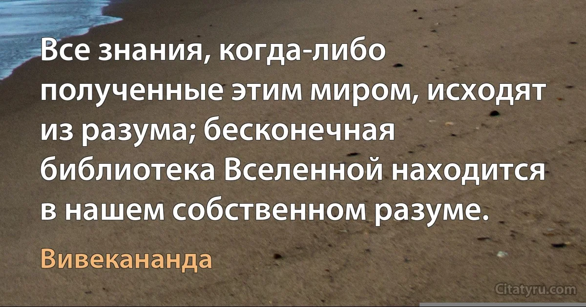 Все знания, когда-либо полученные этим миром, исходят из разума; бесконечная библиотека Вселенной находится в нашем собственном разуме. (Вивекананда)