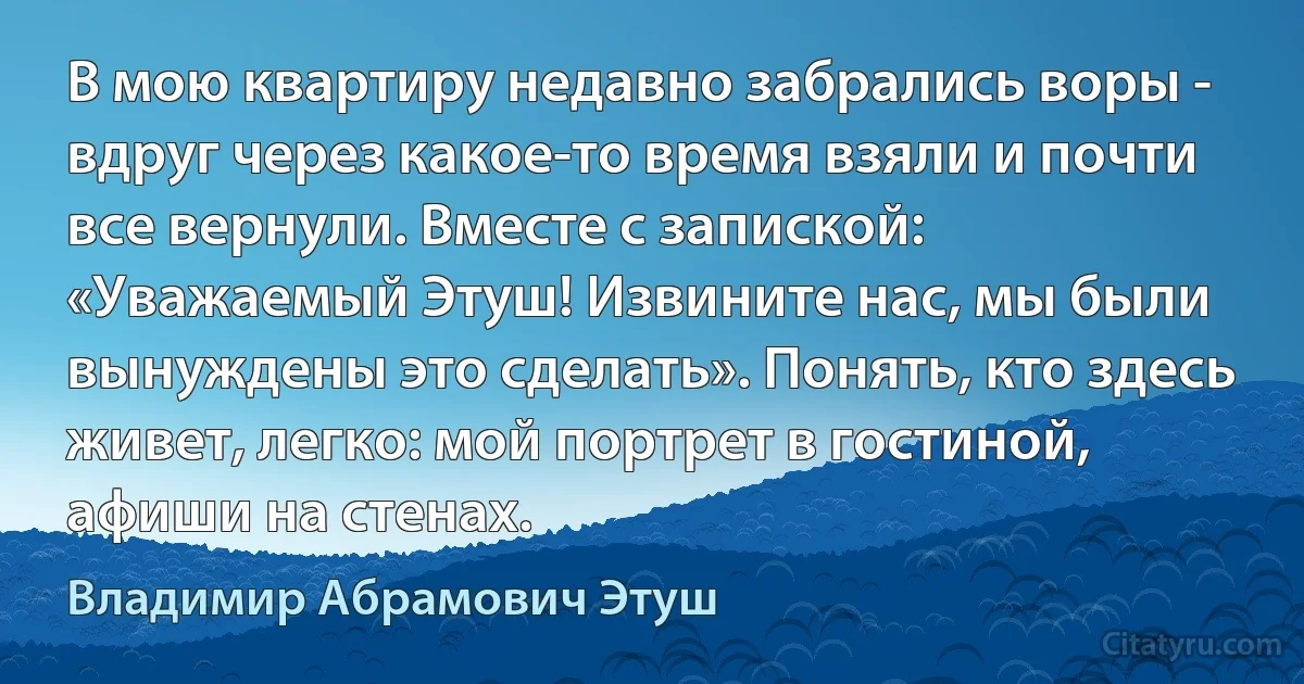 В мою квартиру недавно забрались воры - вдруг через какое-то время взяли и почти все вернули. Вместе с запиской: «Уважаемый Этуш! Извините нас, мы были вынуждены это сделать». Понять, кто здесь живет, легко: мой портрет в гостиной, афиши на стенах. (Владимир Абрамович Этуш)