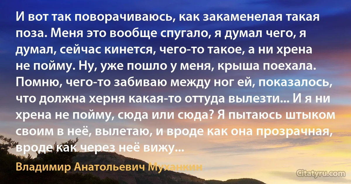 И вот так поворачиваюсь, как закаменелая такая поза. Меня это вообще спугало, я думал чего, я думал, сейчас кинется, чего-то такое, а ни хрена не пойму. Ну, уже пошло у меня, крыша поехала. Помню, чего-то забиваю между ног ей, показалось, что должна херня какая-то оттуда вылезти... И я ни хрена не пойму, сюда или сюда? Я пытаюсь штыком своим в неё, вылетаю, и вроде как она прозрачная, вроде как через неё вижу... (Владимир Анатольевич Муханкин)