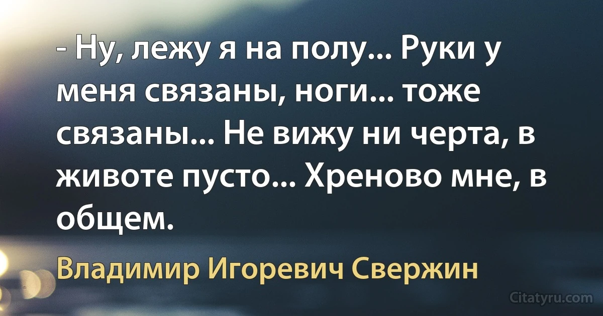 - Ну, лежу я на полу... Руки у меня связаны, ноги... тоже связаны... Не вижу ни черта, в животе пусто... Хреново мне, в общем. (Владимир Игоревич Свержин)