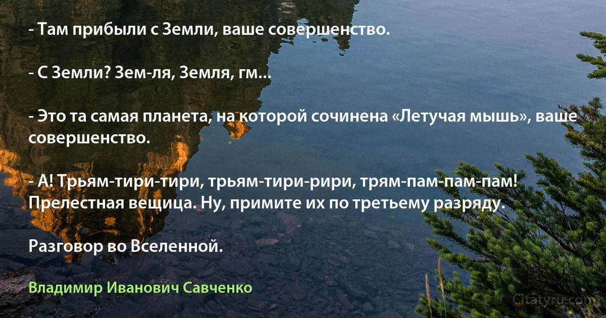 - Там прибыли с Земли, ваше совершенство.

- С Земли? Зем-ля, Земля, гм...

- Это та самая планета, на которой сочинена «Летучая мышь», ваше совершенство.

- А! Трьям-тири-тири, трьям-тири-рири, трям-пам-пам-пам! Прелестная вещица. Ну, примите их по третьему разряду.

Разговор во Вселенной. (Владимир Иванович Савченко)