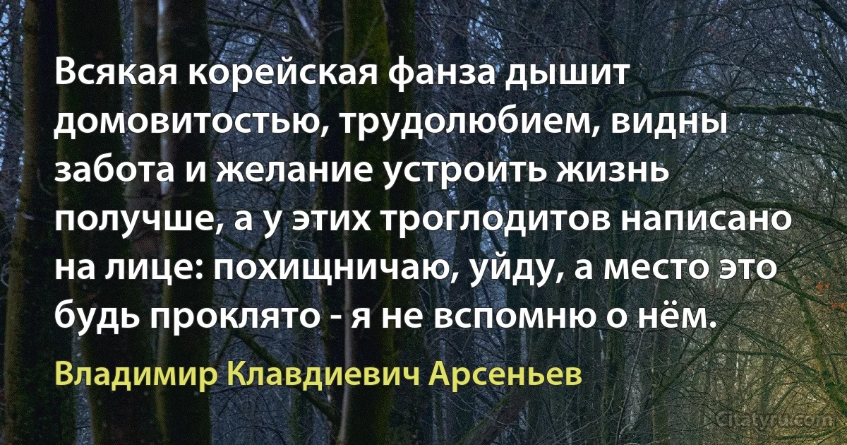 Всякая корейская фанза дышит домовитостью, трудолюбием, видны забота и желание устроить жизнь получше, а у этих троглодитов написано на лице: похищничаю, уйду, а место это будь проклято - я не вспомню о нём. (Владимир Клавдиевич Арсеньев)