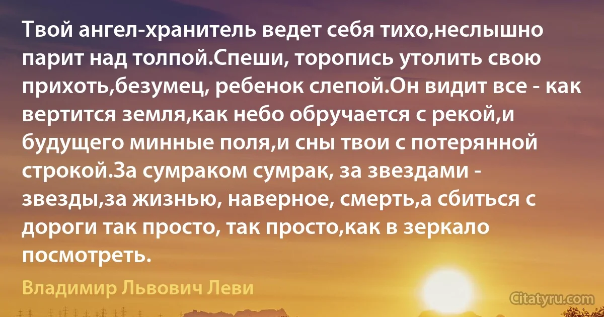 Твой ангел-хранитель ведет себя тихо,неслышно парит над толпой.Спеши, торопись утолить свою прихоть,безумец, ребенок слепой.Он видит все - как вертится земля,как небо обручается с рекой,и будущего минные поля,и сны твои с потерянной строкой.За сумраком сумрак, за звездами - звезды,за жизнью, наверное, смерть,а сбиться с дороги так просто, так просто,как в зеркало посмотреть. (Владимир Львович Леви)