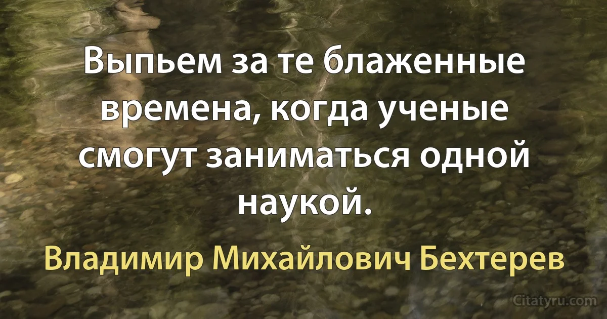 Выпьем за те блаженные времена, когда ученые смогут заниматься одной наукой. (Владимир Михайлович Бехтерев)