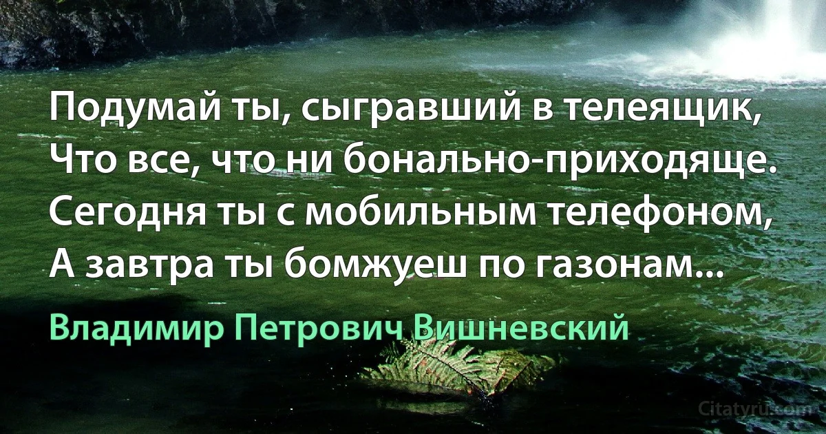 Подумай ты, сыгравший в телеящик,
Что все, что ни бонально-приходяще.
Сегодня ты с мобильным телефоном,
А завтра ты бомжуеш по газонам... (Владимир Петрович Вишневский)