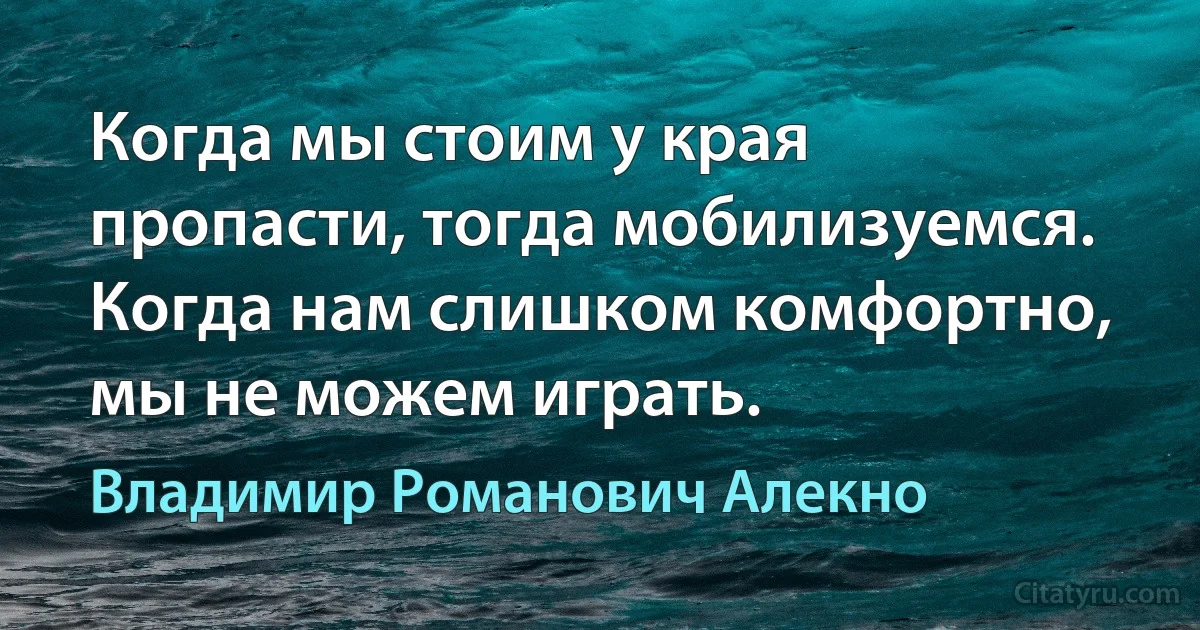 Когда мы стоим у края пропасти, тогда мобилизуемся. Когда нам слишком комфортно, мы не можем играть. (Владимир Романович Алекно)