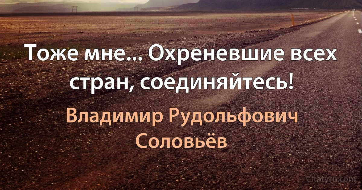 Тоже мне... Охреневшие всех стран, соединяйтесь! (Владимир Рудольфович Соловьёв)