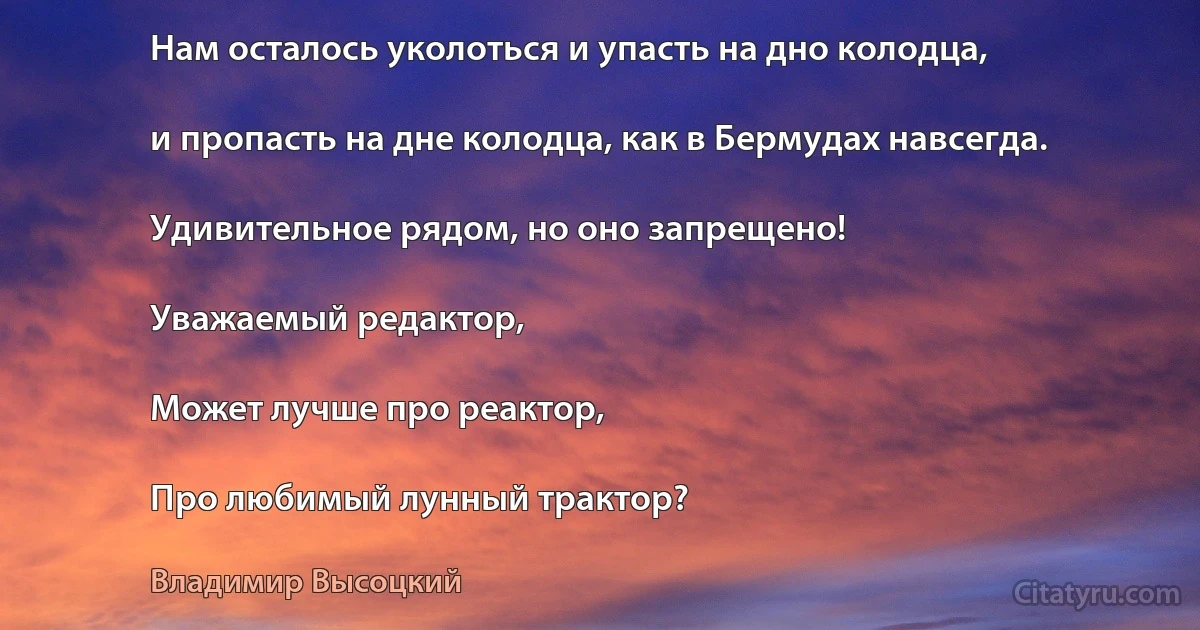 Нам осталось уколоться и упасть на дно колодца,

и пропасть на дне колодца, как в Бермудах навсегда.

Удивительное рядом, но оно запрещено!

Уважаемый редактор,

Может лучше про реактор,

Про любимый лунный трактор? (Владимир Высоцкий)