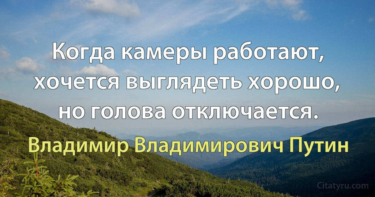 Когда камеры работают, хочется выглядеть хорошо, но голова отключается. (Владимир Владимирович Путин)