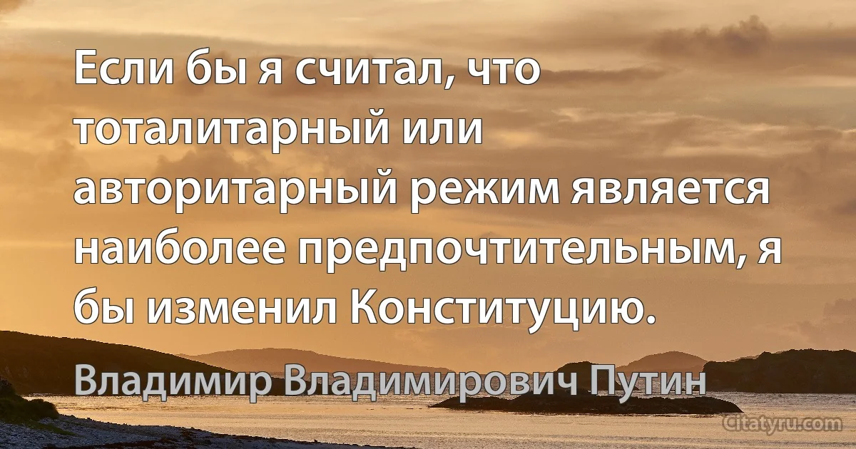 Если бы я считал, что тоталитарный или авторитарный режим является наиболее предпочтительным, я бы изменил Конституцию. (Владимир Владимирович Путин)