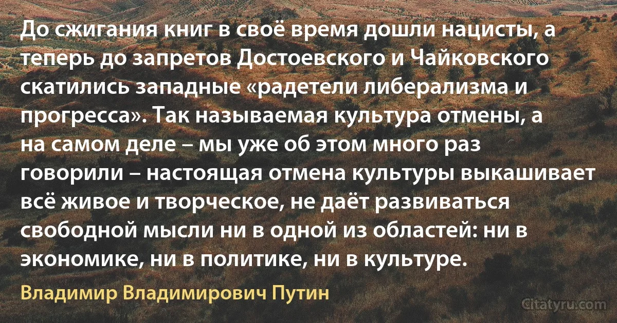 До сжигания книг в своё время дошли нацисты, а теперь до запретов Достоевского и Чайковского скатились западные «радетели либерализма и прогресса». Так называемая культура отмены, а на самом деле – мы уже об этом много раз говорили – настоящая отмена культуры выкашивает всё живое и творческое, не даёт развиваться свободной мысли ни в одной из областей: ни в экономике, ни в политике, ни в культуре. (Владимир Владимирович Путин)