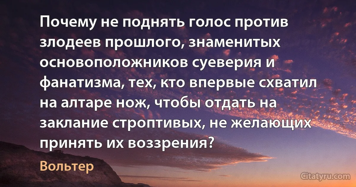 Почему не поднять голос против злодеев прошлого, знаменитых основоположников суеверия и фанатизма, тех, кто впервые схватил на алтаре нож, чтобы отдать на заклание строптивых, не желающих принять их воззрения? (Вольтер)