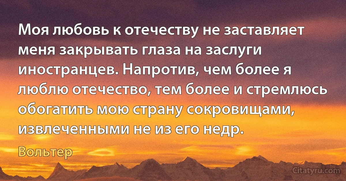 Моя любовь к отечеству не заставляет меня закрывать глаза на заслуги иностранцев. Напротив, чем более я люблю отечество, тем более и стремлюсь обогатить мою страну сокровищами, извлеченными не из его недр. (Вольтер)