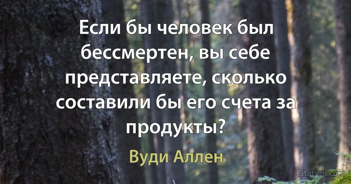 Если бы человек был бессмертен, вы себе представляете, сколько составили бы его счета за продукты? (Вуди Аллен)