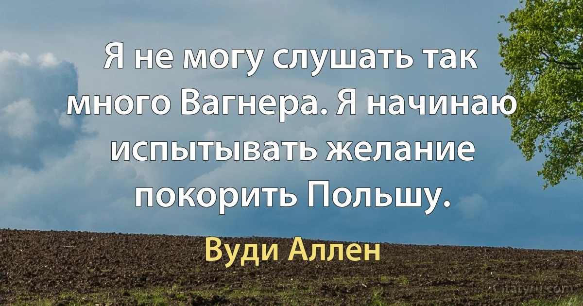 Я не могу слушать так много Вагнера. Я начинаю испытывать желание покорить Польшу. (Вуди Аллен)