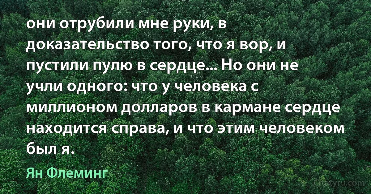 они отрубили мне руки, в доказательство того, что я вор, и пустили пулю в сердце... Но они не учли одного: что у человека с миллионом долларов в кармане сердце находится справа, и что этим человеком был я. (Ян Флеминг)