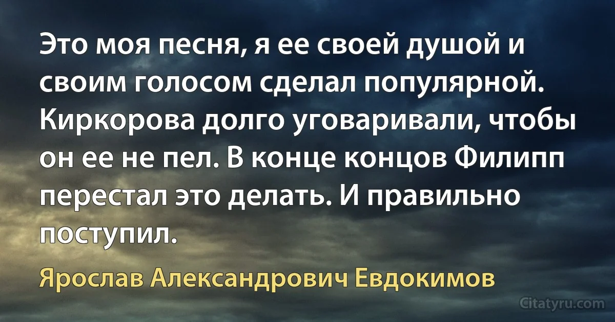 Это моя песня, я ее своей душой и своим голосом сделал популярной. Киркорова долго уговаривали, чтобы он ее не пел. В конце концов Филипп перестал это делать. И правильно поступил. (Ярослав Александрович Евдокимов)