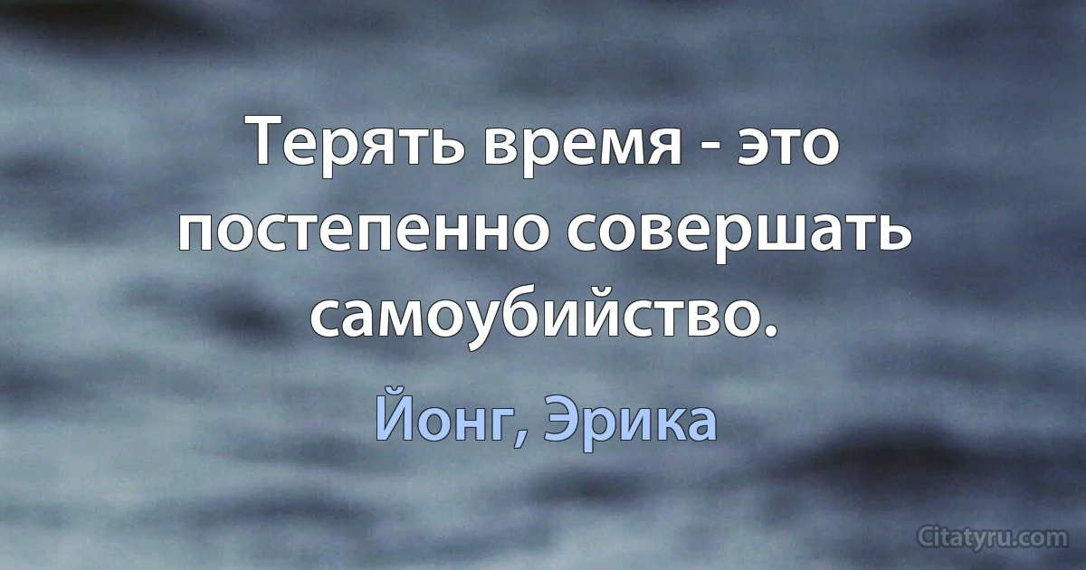 Терять время - это постепенно совершать самоубийство. (Йонг, Эрика)