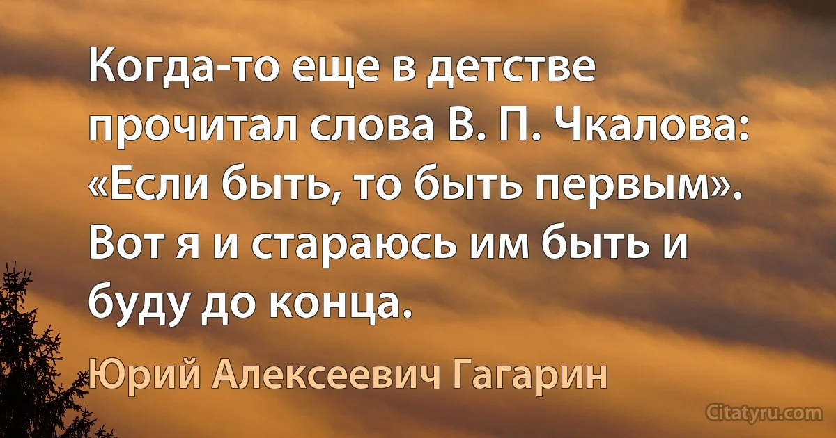 Когда-то еще в детстве прочитал слова В. П. Чкалова: «Если быть, то быть первым». Вот я и стараюсь им быть и буду до конца. (Юрий Алексеевич Гагарин)