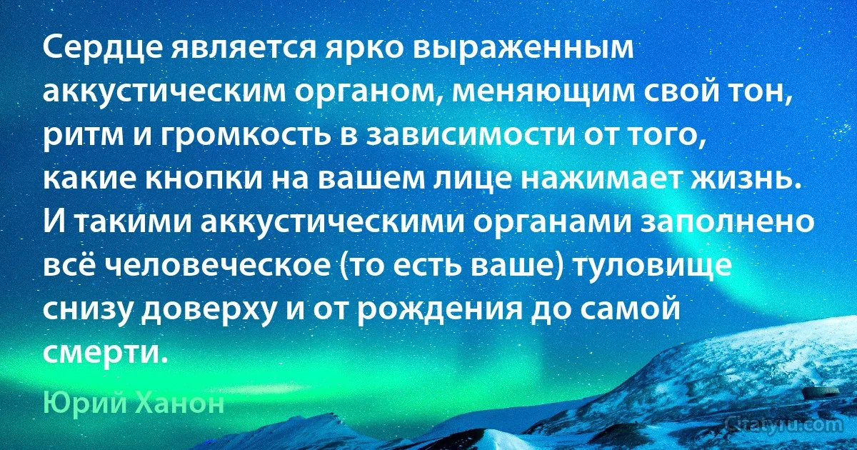 Сердце является ярко выраженным аккустическим органом, меняющим свой тон, ритм и громкость в зависимости от того, какие кнопки на вашем лице нажимает жизнь. И такими аккустическими органами заполнено всё человеческое (то есть ваше) туловище снизу доверху и от рождения до самой смерти. (Юрий Ханон)