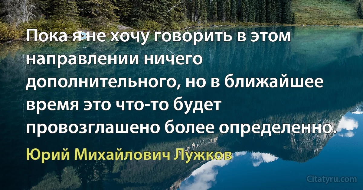 Пока я не хочу говорить в этом направлении ничего дополнительного, но в ближайшее время это что-то будет провозглашено более определенно. (Юрий Михайлович Лужков)