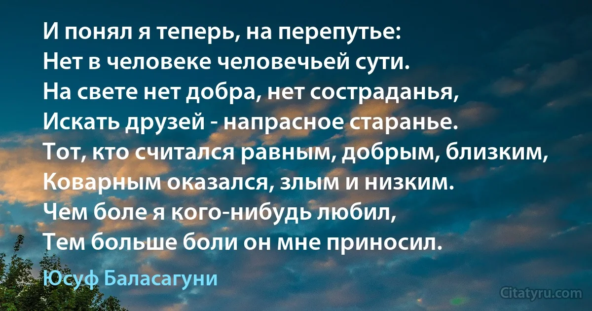 И понял я теперь, на перепутье:
Нет в человеке человечьей сути.
На свете нет добра, нет состраданья,
Искать друзей - напрасное старанье.
Тот, кто считался равным, добрым, близким,
Коварным оказался, злым и низким.
Чем боле я кого-нибудь любил,
Тем больше боли он мне приносил. (Юсуф Баласагуни)