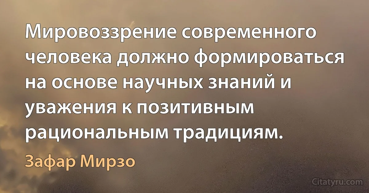 Мировоззрение современного человека должно формироваться на основе научных знаний и уважения к позитивным рациональным традициям. (Зафар Мирзо)