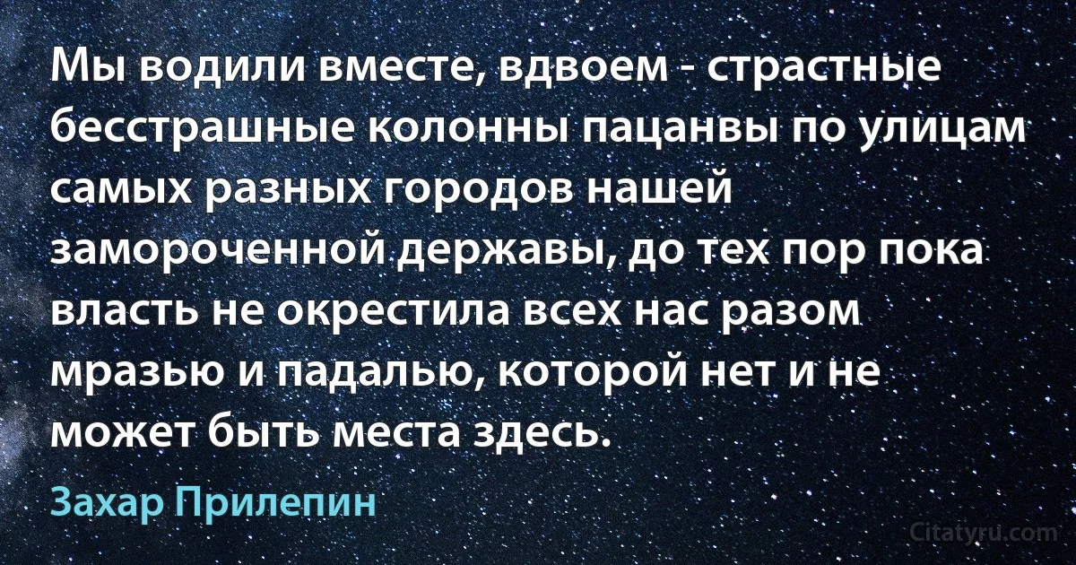 Мы водили вместе, вдвоем - страстные бесстрашные колонны пацанвы по улицам самых разных городов нашей замороченной державы, до тех пор пока власть не окрестила всех нас разом мразью и падалью, которой нет и не может быть места здесь. (Захар Прилепин)