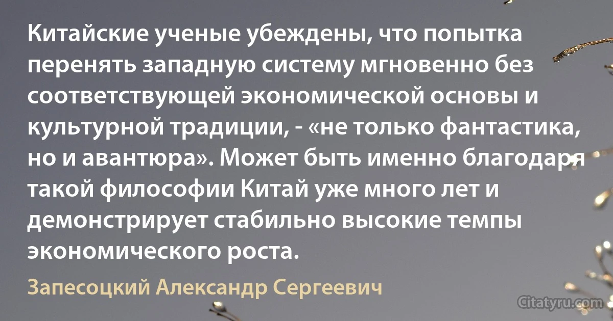 Китайские ученые убеждены, что попытка перенять западную систему мгновенно без соответствующей экономической основы и культурной традиции, - «не только фантастика, но и авантюра». Может быть именно благодаря такой философии Китай уже много лет и демонстрирует стабильно высокие темпы экономического роста. (Запесоцкий Александр Сергеевич)