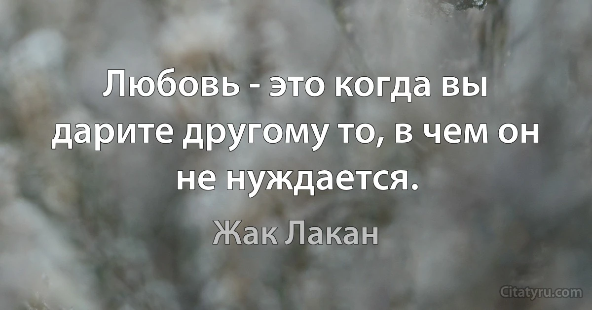 Любовь - это когда вы дарите другому то, в чем он не нуждается. (Жак Лакан)