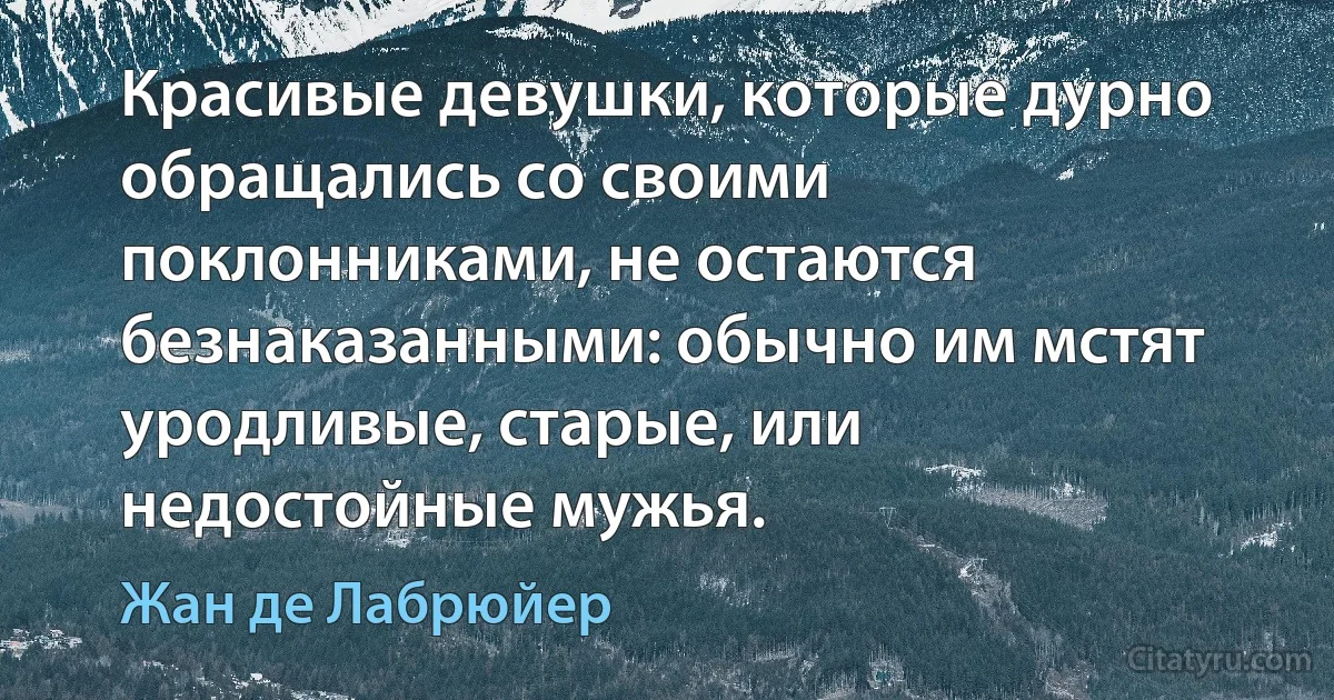 Красивые девушки, которые дурно обращались со своими поклонниками, не остаются безнаказанными: обычно им мстят уродливые, старые, или недостойные мужья. (Жан де Лабрюйер)