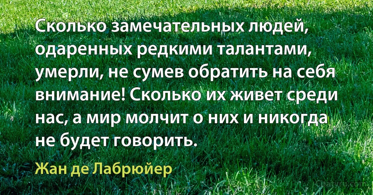 Сколько замечательных людей, одаренных редкими талантами, умерли, не сумев обратить на себя внимание! Сколько их живет среди нас, а мир молчит о них и никогда не будет говорить. (Жан де Лабрюйер)