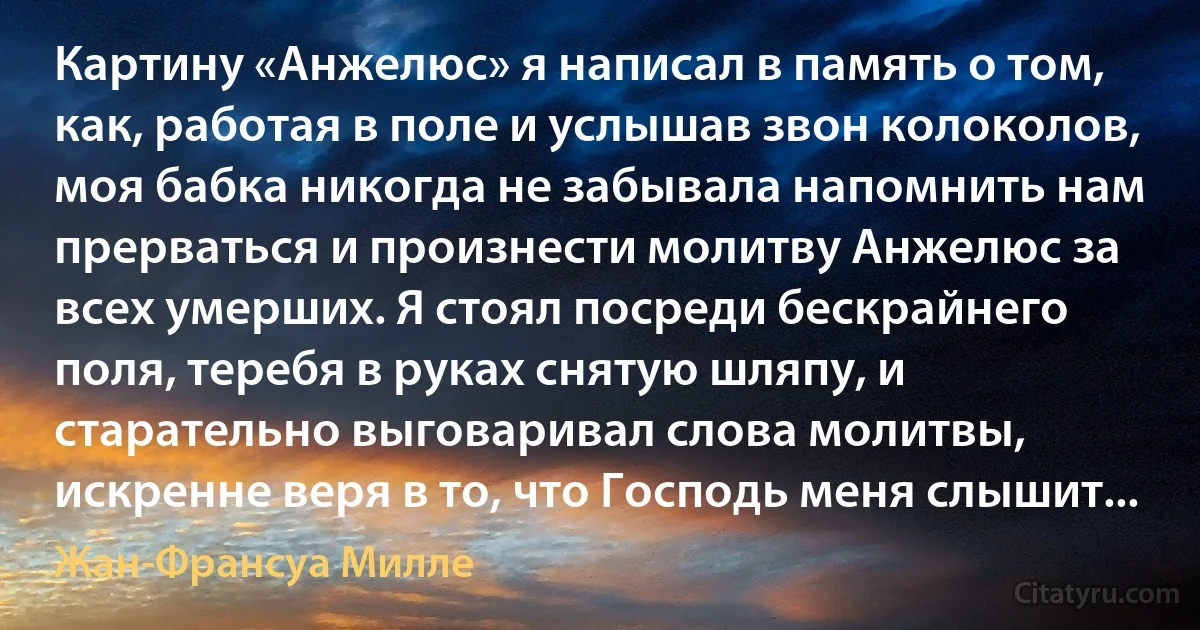 Картину «Анжелюс» я написал в память о том, как, работая в поле и услышав звон колоколов, моя бабка никогда не забывала напомнить нам прерваться и произнести молитву Анжелюс за всех умерших. Я стоял посреди бескрайнего поля, теребя в руках снятую шляпу, и старательно выговаривал слова молитвы, искренне веря в то, что Господь меня слышит... (Жан-Франсуа Милле)