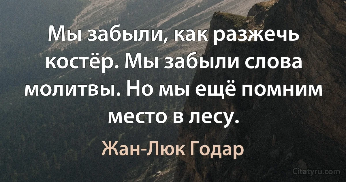 Мы забыли, как разжечь костёр. Мы забыли слова молитвы. Но мы ещё помним место в лесу. (Жан-Люк Годар)