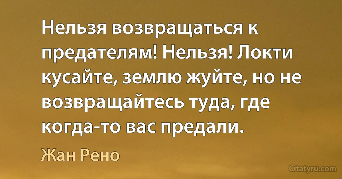 Нельзя возвращаться к предателям! Нельзя! Локти кусайте, землю жуйте, но не возвращайтесь туда, где когда-то вас предали. (Жан Рено)