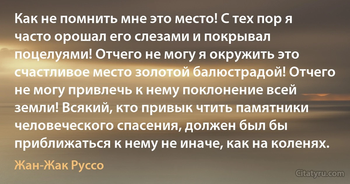 Как не помнить мне это место! С тех пор я часто орошал его слезами и покрывал поцелуями! Отчего не могу я окружить это счастливое место золотой балюстрадой! Отчего не могу привлечь к нему поклонение всей земли! Всякий, кто привык чтить памятники человеческого спасения, должен был бы приближаться к нему не иначе, как на коленях. (Жан-Жак Руссо)