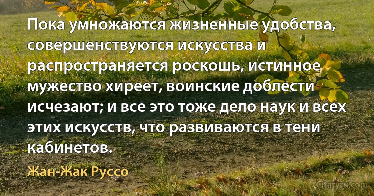 Пока умножаются жизненные удобства, совершенствуются искусства и распространяется роскошь, истинное мужество хиреет, воинские доблести исчезают; и все это тоже дело наук и всех этих искусств, что развиваются в тени кабинетов. (Жан-Жак Руссо)