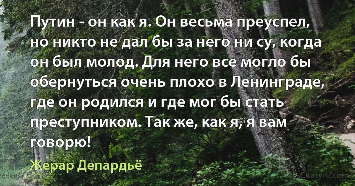 Путин - он как я. Он весьма преуспел, но никто не дал бы за него ни су, когда он был молод. Для него все могло бы обернуться очень плохо в Ленинграде, где он родился и где мог бы стать преступником. Так же, как я, я вам говорю! (Жерар Депардьё)