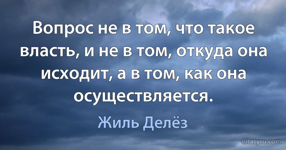 Вопрос не в том, что такое власть, и не в том, откуда она исходит, а в том, как она осуществляется. (Жиль Делёз)