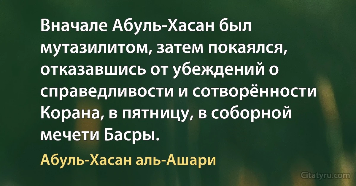 Вначале Абуль-Хасан был мутазилитом, затем покаялся, отказавшись от убеждений о справедливости и сотворённости Корана, в пятницу, в соборной мечети Басры. (Абуль-Хасан аль-Ашари)