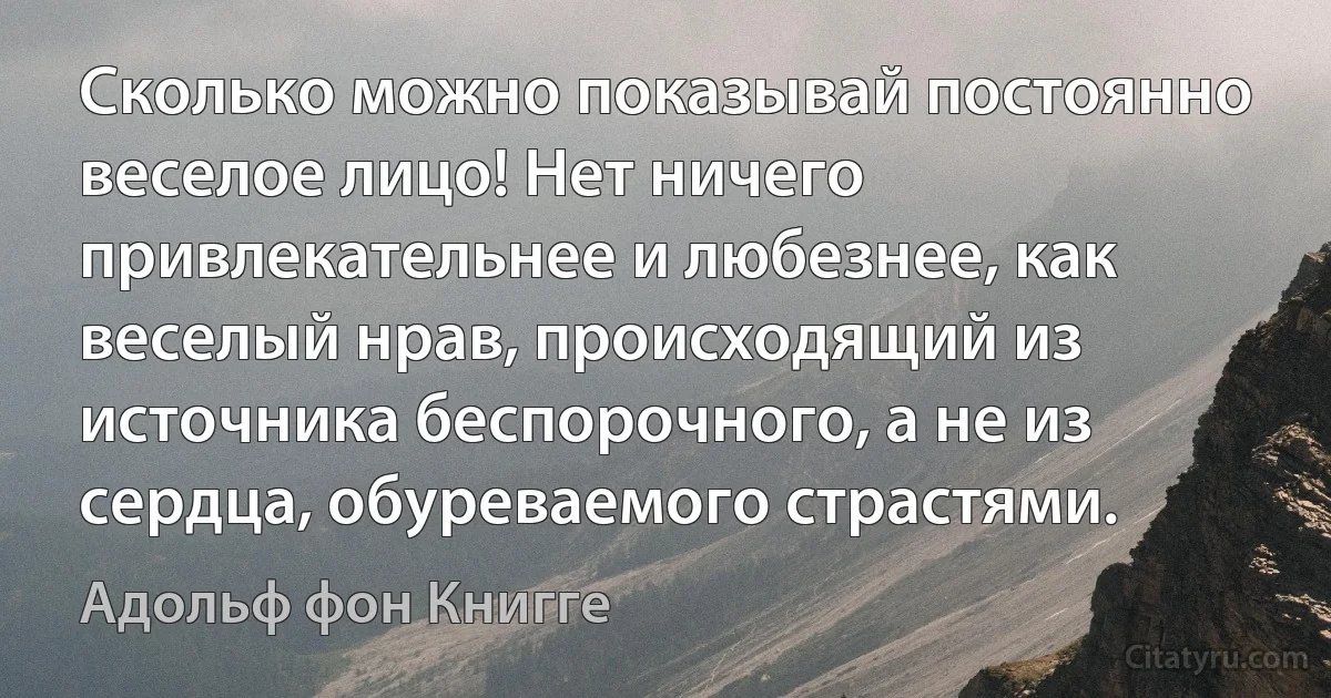 Сколько можно показывай постоянно веселое лицо! Нет ничего привлекательнее и любезнее, как веселый нрав, происходящий из источника беспорочного, а не из сердца, обуреваемого страстями. (Адольф фон Книгге)