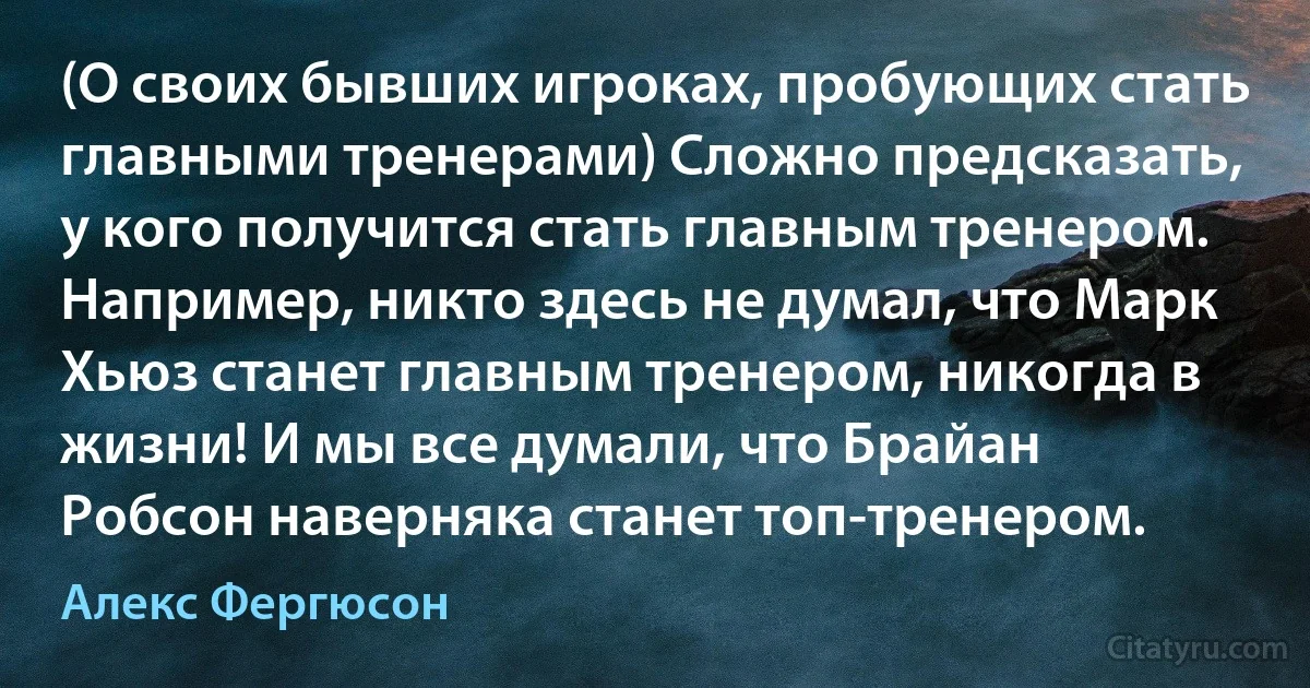 (О своих бывших игроках, пробующих стать главными тренерами) Сложно предсказать, у кого получится стать главным тренером. Например, никто здесь не думал, что Марк Хьюз станет главным тренером, никогда в жизни! И мы все думали, что Брайан Робсон наверняка станет топ-тренером. (Алекс Фергюсон)