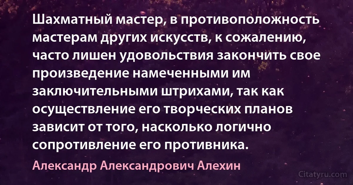 Шахматный мастер, в противоположность мастерам других искусств, к сожалению, часто лишен удовольствия закончить свое произведение намеченными им заключительными штрихами, так как осуществление его творческих планов зависит от того, насколько логично сопротивление его противника. (Александр Александрович Алехин)