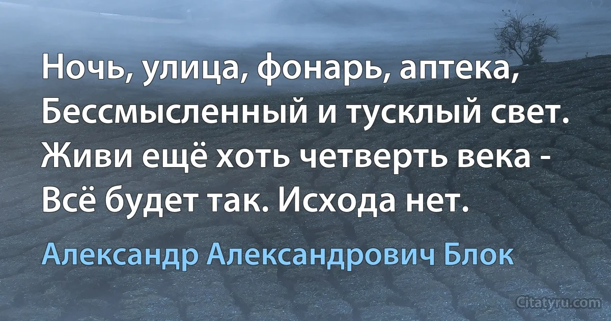 Ночь, улица, фонарь, аптека,
Бессмысленный и тусклый свет.
Живи ещё хоть четверть века -
Всё будет так. Исхода нет. (Александр Александрович Блок)