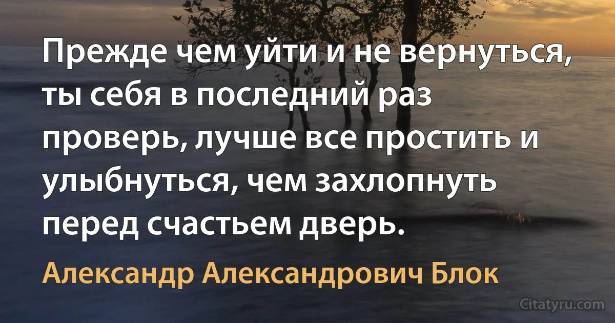 Прежде чем уйти и не вернуться, ты себя в последний раз проверь, лучше все простить и улыбнуться, чем захлопнуть перед счастьем дверь. (Александр Александрович Блок)